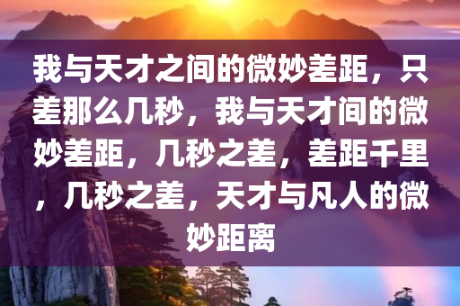 我与天才之间的微妙差距，只差那么几秒，我与天才间的微妙差距，几秒之差，差距千里，几秒之差，天才与凡人的微妙距离