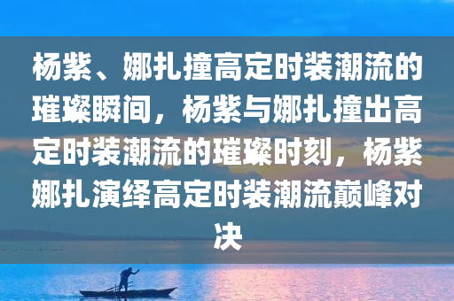 杨紫、娜扎撞高定时装潮流的璀璨瞬间，杨紫与娜扎撞出高定时装潮流的璀璨时刻，杨紫娜扎演绎高定时装潮流巅峰对决