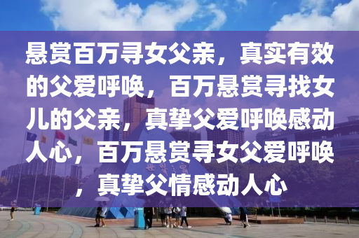 悬赏百万寻女父亲，真实有效的父爱呼唤，百万悬赏寻找女儿的父亲，真挚父爱呼唤感动人心，百万悬赏寻女父爱呼唤，真挚父情感动人心