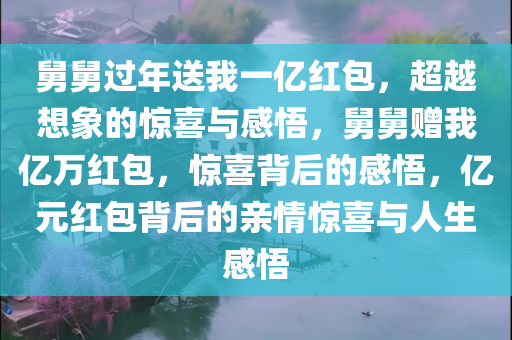 舅舅过年送我一亿红包，超越想象的惊喜与感悟，舅舅赠我亿万红包，惊喜背后的感悟，亿元红包背后的亲情惊喜与人生感悟