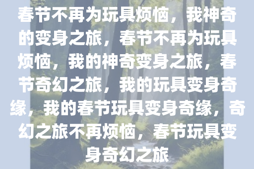 春节不再为玩具烦恼，我神奇的变身之旅，春节不再为玩具烦恼，我的神奇变身之旅，春节奇幻之旅，我的玩具变身奇缘，我的春节玩具变身奇缘，奇幻之旅不再烦恼，春节玩具变身奇幻之旅