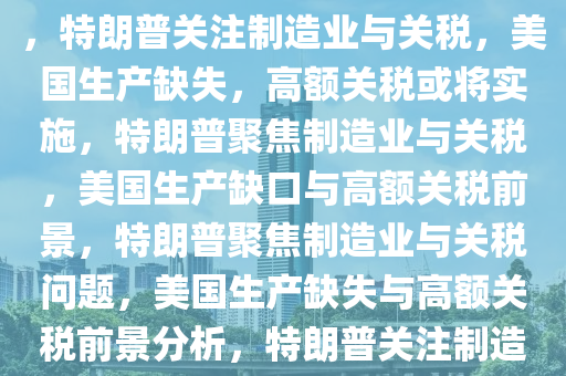 特朗普谈制造业与关税，美国生产缺失，巨额关税或将降临，特朗普关注制造业与关税，美国生产缺失，高额关税或将实施，特朗普聚焦制造业与关税，美国生产缺口与高额关税前景，特朗普聚焦制造业与关税问题，美国生产缺失与高额关税前景分析，特朗普关注制造业与关税，美国生产缺失与高额关税前景分析