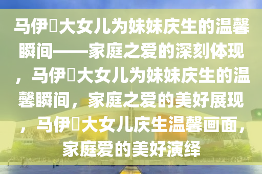 马伊琍大女儿为妹妹庆生的温馨瞬间——家庭之爱的深刻体现，马伊琍大女儿为妹妹庆生的温馨瞬间，家庭之爱的美好展现，马伊琍大女儿庆生温馨画面，家庭爱的美好演绎