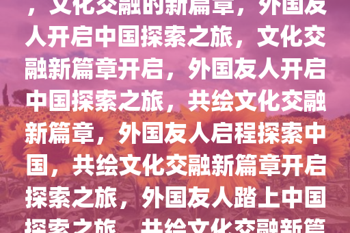 第一批外国友人启程探索中国，文化交融的新篇章，外国友人开启中国探索之旅，文化交融新篇章开启，外国友人开启中国探索之旅，共绘文化交融新篇章，外国友人启程探索中国，共绘文化交融新篇章开启探索之旅，外国友人踏上中国探索之旅，共绘文化交融新篇章