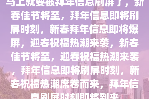 马上就要被拜年信息刷屏了，新春佳节将至，拜年信息即将刷屏时刻，新春拜年信息即将爆屏，迎春祝福热潮来袭，新春佳节将至，迎春祝福热潮来袭，拜年信息即将刷屏时刻，新春祝福热潮席卷而来，拜年信息刷屏时刻即将到来