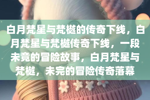 白月梵星与梵樾的传奇下线，白月梵星与梵樾传奇下线，一段未竟的冒险故事，白月梵星与梵樾，未完的冒险传奇落幕