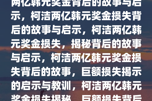 柯洁遭遇巨额奖金损失，失去两亿韩元奖金背后的故事与启示，柯洁两亿韩元奖金损失背后的故事与启示，柯洁两亿韩元奖金损失，揭秘背后的故事与启示，柯洁两亿韩元奖金损失背后的故事，巨额损失揭示的启示与教训，柯洁两亿韩元奖金损失揭秘，巨额损失背后的启示与教训