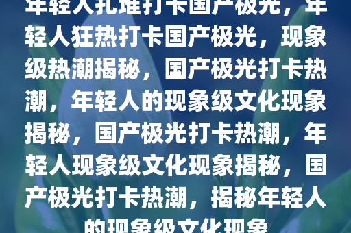 年轻人扎堆打卡国产极光，年轻人狂热打卡国产极光，现象级热潮揭秘，国产极光打卡热潮，年轻人的现象级文化现象揭秘，国产极光打卡热潮，年轻人现象级文化现象揭秘，国产极光打卡热潮，揭秘年轻人的现象级文化现象