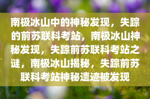 南极冰山中的神秘发现，失踪的前苏联科考站，南极冰山神秘发现，失踪前苏联科考站之谜，南极冰山揭秘，失踪前苏联科考站神秘遗迹被发现