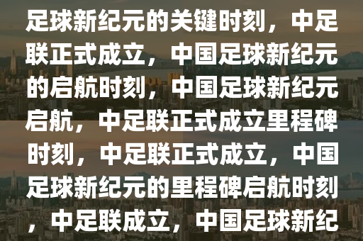 中足联正式成立——开启中国足球新纪元的关键时刻，中足联正式成立，中国足球新纪元的启航时刻，中国足球新纪元启航，中足联正式成立里程碑时刻，中足联正式成立，中国足球新纪元的里程碑启航时刻，中足联成立，中国足球新纪元里程碑启航