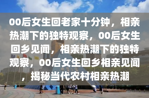 00后女生回老家十分钟，相亲热潮下的独特观察，00后女生回乡见闻，相亲热潮下的独特观察，00后女生回乡相亲见闻，揭秘当代农村相亲热潮