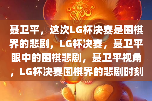 聂卫平，这次LG杯决赛是围棋界的悲剧，LG杯决赛，聂卫平眼中的围棋悲剧，聂卫平视角，LG杯决赛围棋界的悲剧时刻