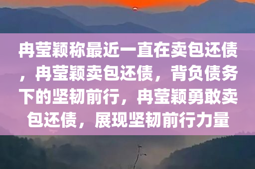 冉莹颖称最近一直在卖包还债，冉莹颖卖包还债，背负债务下的坚韧前行，冉莹颖勇敢卖包还债，展现坚韧前行力量