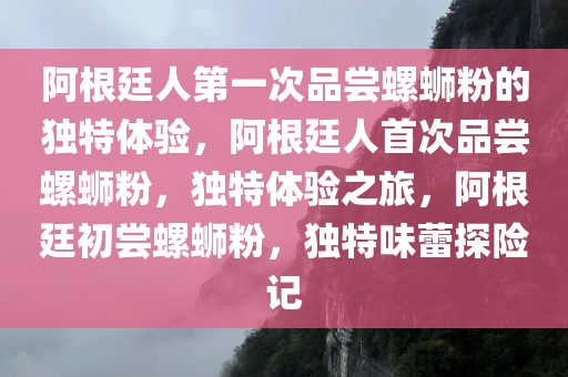 阿根廷人第一次品尝螺蛳粉的独特体验，阿根廷人首次品尝螺蛳粉，独特体验之旅，阿根廷初尝螺蛳粉，独特味蕾探险记