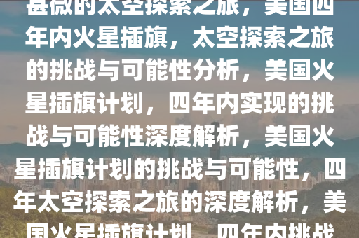 美国四年内火星插旗，可能性甚微的太空探索之旅，美国四年内火星插旗，太空探索之旅的挑战与可能性分析，美国火星插旗计划，四年内实现的挑战与可能性深度解析，美国火星插旗计划的挑战与可能性，四年太空探索之旅的深度解析，美国火星插旗计划，四年内挑战与可能性的深度解析