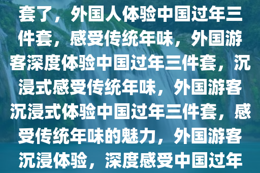 外国人已快进到体验过年三件套了，外国人体验中国过年三件套，感受传统年味，外国游客深度体验中国过年三件套，沉浸式感受传统年味，外国游客沉浸式体验中国过年三件套，感受传统年味的魅力，外国游客沉浸体验，深度感受中国过年三件套魅力