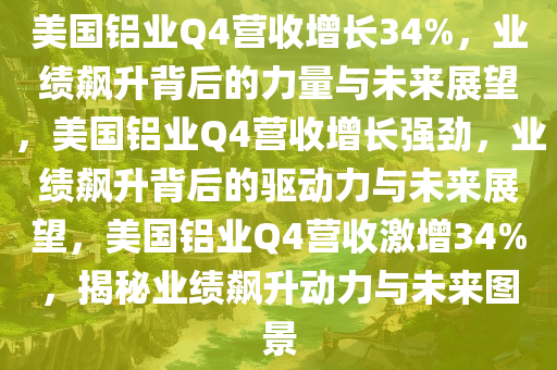 美国铝业Q4营收增长34%，业绩飙升背后的力量与未来展望，美国铝业Q4营收增长强劲，业绩飙升背后的驱动力与未来展望，美国铝业Q4营收激增34%，揭秘业绩飙升动力与未来图景