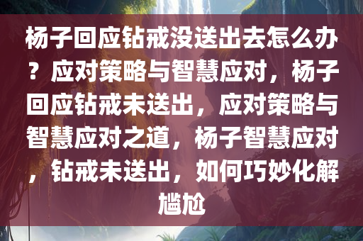 杨子回应钻戒没送出去怎么办？应对策略与智慧应对，杨子回应钻戒未送出，应对策略与智慧应对之道，杨子智慧应对，钻戒未送出，如何巧妙化解尴尬