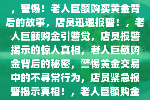 老人购买巨额黄金不挑款式，店员迅速报警，警惕背后的故事，警惕！老人巨额购买黄金背后的故事，店员迅速报警！，老人巨额购金引警觉，店员报警揭示的惊人真相，老人巨额购金背后的秘密，警惕黄金交易中的不寻常行为，店员紧急报警揭示真相！，老人巨额购金引警觉，店员紧急报警揭露惊人真相