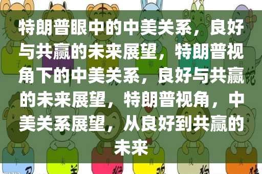 特朗普眼中的中美关系，良好与共赢的未来展望，特朗普视角下的中美关系，良好与共赢的未来展望，特朗普视角，中美关系展望，从良好到共赢的未来