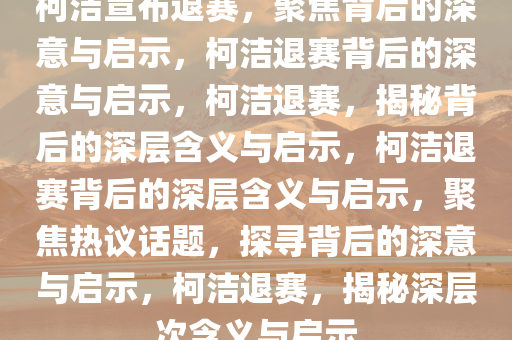 柯洁宣布退赛，聚焦背后的深意与启示，柯洁退赛背后的深意与启示，柯洁退赛，揭秘背后的深层含义与启示，柯洁退赛背后的深层含义与启示，聚焦热议话题，探寻背后的深意与启示，柯洁退赛，揭秘深层次含义与启示