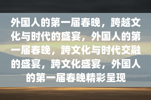 外国人的第一届春晚，跨越文化与时代的盛宴，外国人的第一届春晚，跨文化与时代交融的盛宴，跨文化盛宴，外国人的第一届春晚精彩呈现