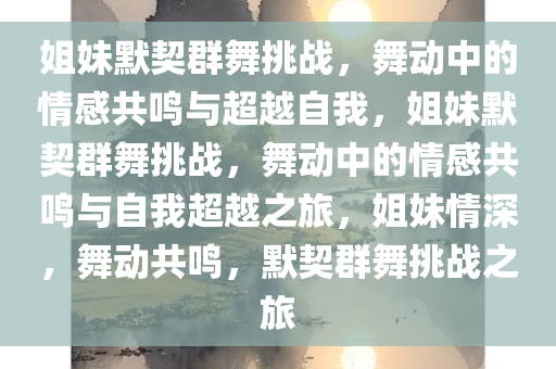 姐妹默契群舞挑战，舞动中的情感共鸣与超越自我，姐妹默契群舞挑战，舞动中的情感共鸣与自我超越之旅，姐妹情深，舞动共鸣，默契群舞挑战之旅