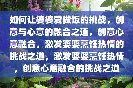 如何让婆婆爱做饭的挑战，创意与心意的融合之道，创意心意融合，激发婆婆烹饪热情的挑战之道，激发婆婆烹饪热情，创意心意融合的挑战之道