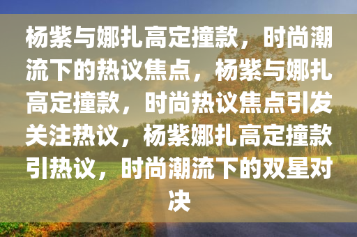 杨紫与娜扎高定撞款，时尚潮流下的热议焦点，杨紫与娜扎高定撞款，时尚热议焦点引发关注热议，杨紫娜扎高定撞款引热议，时尚潮流下的双星对决