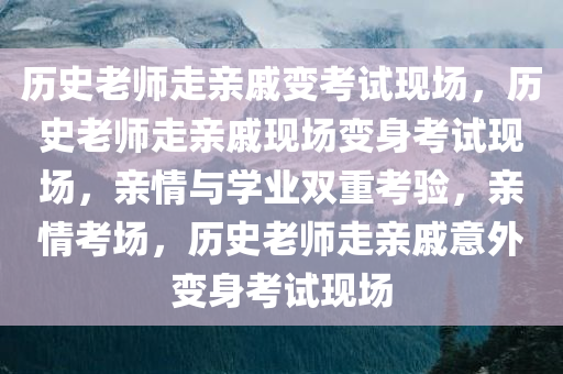 历史老师走亲戚变考试现场，历史老师走亲戚现场变身考试现场，亲情与学业双重考验，亲情考场，历史老师走亲戚意外变身考试现场