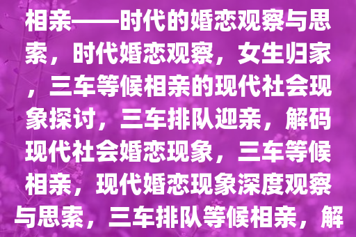 女生刚到家，三辆车排队等候相亲——时代的婚恋观察与思索，时代婚恋观察，女生归家，三车等候相亲的现代社会现象探讨，三车排队迎亲，解码现代社会婚恋现象，三车等候相亲，现代婚恋现象深度观察与思索，三车排队等候相亲，解码现代社会婚恋现象