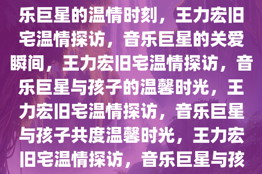 王力宏现身旧宅探望小孩，音乐巨星的温情时刻，王力宏旧宅温情探访，音乐巨星的关爱瞬间，王力宏旧宅温情探访，音乐巨星与孩子的温馨时光，王力宏旧宅温情探访，音乐巨星与孩子共度温馨时光，王力宏旧宅温情探访，音乐巨星与孩子的温馨时光