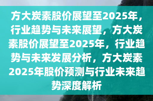 方大炭素股价展望至2025年，行业趋势与未来展望，方大炭素股价展望至2025年，行业趋势与未来发展分析，方大炭素2025年股价预测与行业未来趋势深度解析