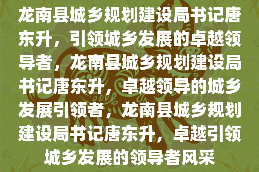 龙南县城乡规划建设局书记唐东升，引领城乡发展的卓越领导者，龙南县城乡规划建设局书记唐东升，卓越领导的城乡发展引领者，龙南县城乡规划建设局书记唐东升，卓越引领城乡发展的领导者风采