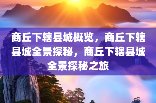 商丘下辖县城概览，商丘下辖县城全景探秘，商丘下辖县城全景探秘之旅