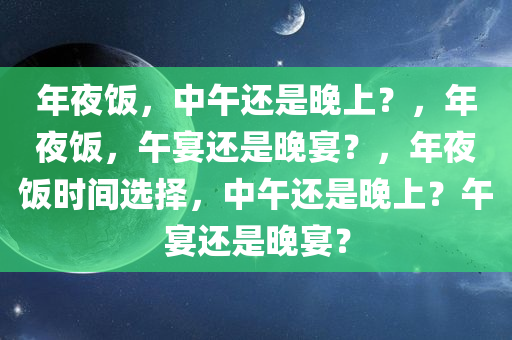 年夜饭，中午还是晚上？，年夜饭，午宴还是晚宴？，年夜饭时间选择，中午还是晚上？午宴还是晚宴？