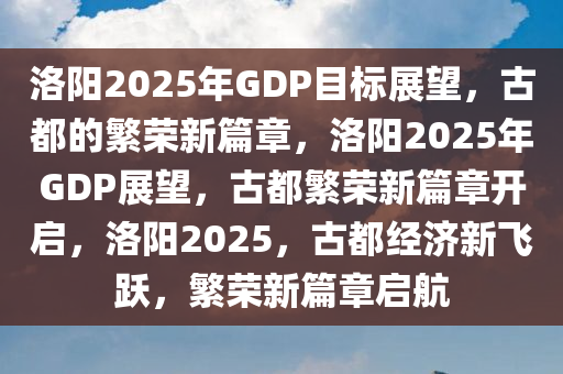 洛阳2025年GDP目标展望，古都的繁荣新篇章，洛阳2025年GDP展望，古都繁荣新篇章开启，洛阳2025，古都经济新飞跃，繁荣新篇章启航