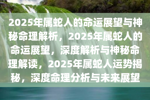 2025年属蛇人的命运展望与神秘命理解析，2025年属蛇人的命运展望，深度解析与神秘命理解读，2025年属蛇人运势揭秘，深度命理分析与未来展望