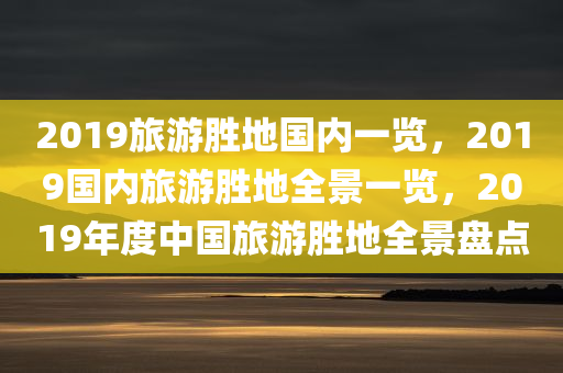 2019旅游胜地国内一览，2019国内旅游胜地全景一览，2019年度中国旅游胜地全景盘点