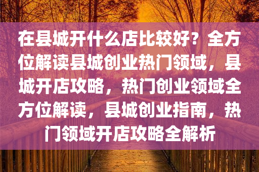 在县城开什么店比较好？全方位解读县城创业热门领域，县城开店攻略，热门创业领域全方位解读，县城创业指南，热门领域开店攻略全解析