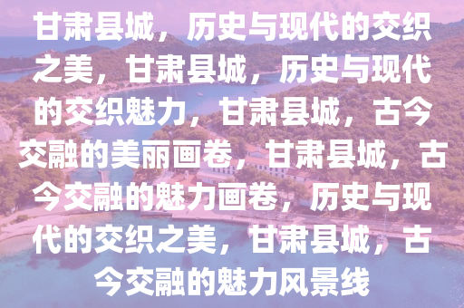 甘肃县城，历史与现代的交织之美，甘肃县城，历史与现代的交织魅力，甘肃县城，古今交融的美丽画卷，甘肃县城，古今交融的魅力画卷，历史与现代的交织之美，甘肃县城，古今交融的魅力风景线