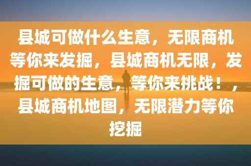 县城可做什么生意，无限商机等你来发掘，县城商机无限，发掘可做的生意，等你来挑战！，县城商机地图，无限潜力等你挖掘