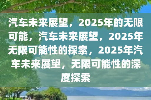 汽车未来展望，2025年的无限可能，汽车未来展望，2025年无限可能性的探索，2025年汽车未来展望，无限可能性的深度探索