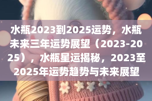 水瓶2023到2025运势，水瓶未来三年运势展望（2023-2025），水瓶星运揭秘，2023至2025年运势趋势与未来展望