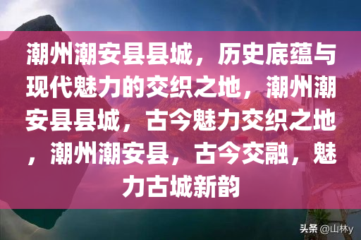 潮州潮安县县城，历史底蕴与现代魅力的交织之地，潮州潮安县县城，古今魅力交织之地，潮州潮安县，古今交融，魅力古城新韵