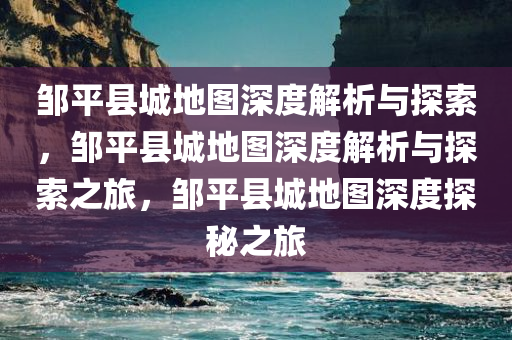 邹平县城地图深度解析与探索，邹平县城地图深度解析与探索之旅，邹平县城地图深度探秘之旅