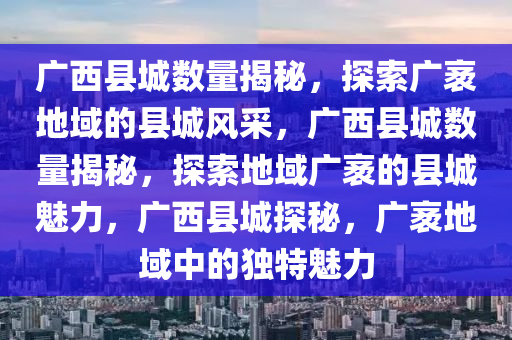 广西县城数量揭秘，探索广袤地域的县城风采，广西县城数量揭秘，探索地域广袤的县城魅力，广西县城探秘，广袤地域中的独特魅力