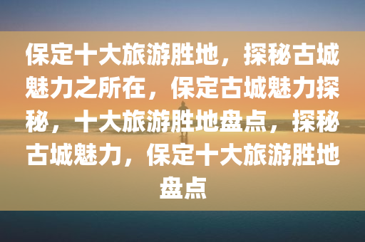 保定十大旅游胜地，探秘古城魅力之所在，保定古城魅力探秘，十大旅游胜地盘点，探秘古城魅力，保定十大旅游胜地盘点