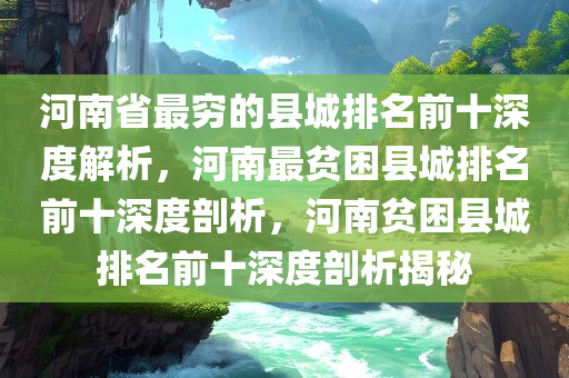 河南省最穷的县城排名前十深度解析，河南最贫困县城排名前十深度剖析，河南贫困县城排名前十深度剖析揭秘