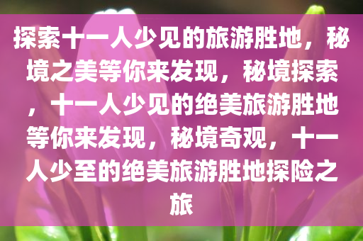 探索十一人少见的旅游胜地，秘境之美等你来发现，秘境探索，十一人少见的绝美旅游胜地等你来发现，秘境奇观，十一人少至的绝美旅游胜地探险之旅